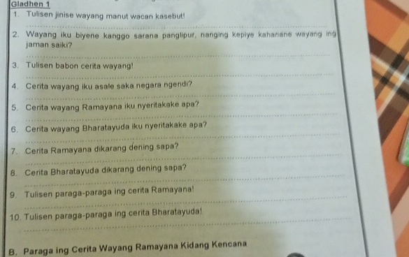 Gladhen 1 
1. Tulisen jinise wayang manut wacan kasebut! 
_ 
2. Wayang iku biyene kanggo sarana panglipur, nanging kepiye kahanane wayang ing 
jaman saiki? 
_ 
_ 
3. Tulisen babon cerita wayang! 
_ 
4. Cerita wayang iku asale saka negara ngendi? 
_ 
5. Cerita wayang Ramayana iku nyeritakake apa? 
_ 
6. Cerita wayang Bharatayuda iku nyeritakake apa? 
_ 
7. Cerita Ramayana dikarang dening sapa? 
_ 
8. Cerita Bharatayuda dikarang dening sapa? 
_ 
9. Tulisen paraga-paraga ing cerita Ramayana! 
_ 
10. Tulisen paraga-paraga ing cerita Bharatayuda! 
B. Paraga ing Cerita Wayang Ramayana Kidang Kencana