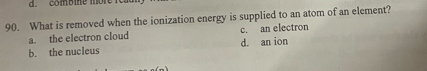 combine more read
90. What is removed when the ionization energy is supplied to an atom of an element?
a. the electron cloud c. an electron
b. the nucleus d. an ion