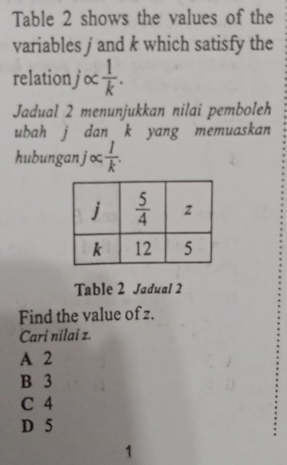 Table 2 shows the values of the
variables j and k which satisfy the
relationj∝  1/k .
Jadual 2 menunjukkan nilai pemboleh
ubah j dan k yang memuaskan
hubunganj∞  1/k .
Table 2 Jadual 2
Find the value of z.
Cari nilai z.
A 2
B 3
C 4
D 5
1