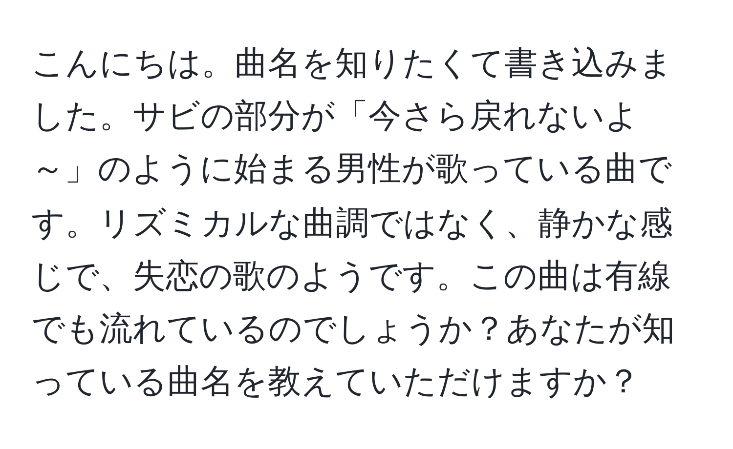 こんにちは。曲名を知りたくて書き込みました。サビの部分が「今さら戻れないよ～」のように始まる男性が歌っている曲です。リズミカルな曲調ではなく、静かな感じで、失恋の歌のようです。この曲は有線でも流れているのでしょうか？あなたが知っている曲名を教えていただけますか？