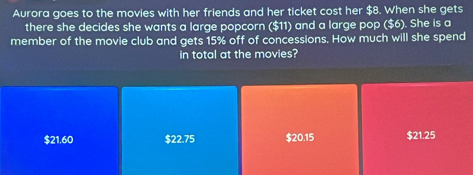 Aurora goes to the movies with her friends and her ticket cost her $8. When she gets
there she decides she wants a large popcorn ($11) and a large pop ($6). She is a
member of the movie club and gets 15% off of concessions. How much will she spend
in total at the movies?
$21.60 $22.75 $20.15 $21.25