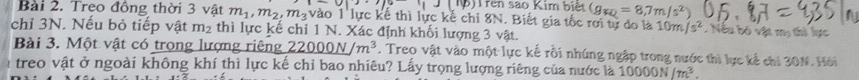 191| )Trên sao Kim biệt (g_FQ=8,7m/s^2)
Bài 2. Treo đồng thời 3 vật m_1, m_2, m_3 vào 1 lực kế thì lực kế chi 8N. Biết gia tốc rời tự do là 10m/s^2. Nều bộ vật my thi lực 
chỉ 3N. Nếu bỏ tiếp vật m_2 thì lực kế chỉ 1 N. Xác định khối lượng 3 vật. 
Bài 3. Một vật có trọng lượng riêng 22000N/m^3. Treo vật vào một lực kế rồi nhúng ngập trong nước thi lực kế chi 30N. Hồi 
treo vật ở ngoài không khí thì lực kế chỉ bao nhiêu? Lấy trọng lượng riêng của nước là 10000N/m^3.