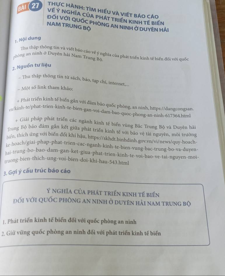 BA (27  THựC HÀNH: TÌM HIẾU VÀ VIẾT BÁO CÁO
Về Ý NGHÍA CỦA PHÁT TRIẾN KINH TẾ BIẾN
ĐỐI VỚI QUỐC PHÒNG AN NINH Ở DUYÊN HẢI
NAM TRUNG Bộ
1. Nội dung
Thu thập thông tin và viết báo cáo về ý nghĩa của phát triển kinh tế biển đối với quốc
phòng an ninh ở Duyên hải Nam Trung Bộ.
2. Nguồn tư liệu
Thu thập thông tin từ sách, báo, tạp chí, internet,...
Một số link tham khảo:
+ Phát triển kinh tế biển gắn với đảm bảo quốc phòng, an ninh, https://dangcongsan
vn/kinh-te/phat-trien-kinh-te-bien-gan-voi-dam-bao-quoc-phong-an-ninh-617364.html
+ Giải pháp phát triển các ngành kinh tế biến vùng Bắc Trung Bộ và Duyên hải
Trung Bộ bảo đàm gắn kết giữa phát triển kinh tế với bảo vệ tài nguyên, môi trường
biển, thích ứng với biến đổi khí hậu, https://skhdt.binhdinh.gov.vn/vi/news/quy-hoach-
ke-hoach/giai-phap-phat-trien-cac-nganh-kinh-te-bien-vung-bac-trung-bo-va-duyen-
hai-trung-bo-bao-dam-gan-ket-giua-phat-trien-kinh-te-voi-bao-ve-tai-nguyen-moi-
truong-bien-thich-ung-voi-bien-doi-khi-hau-543.html
3. Gợi ý cấu trúc báo cáo
Ý nghĩa của phát triển kinh tế biển
đỐi với qUỐC pHÒnG an ninh ở duyên hải nam trung bộ
1. Phát triển kinh tế biển đối với quốc phòng an ninh
2. Giữ vững quốc phòng an ninh đối với phát triển kinh tế biển