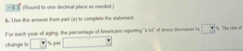 0.3 (Round to one decimal place as needed.) 
b. Use the answer from part (a) to complete the statement. 
For each year of aging, the percentage of Americans reporting "a lot" of stress decreases by %. The rate of 
change is % per