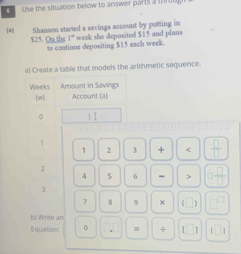 Use the situation below to answer parts a through 
(a) Shannon started a savings account by putting in
$25. On the 1^(st) week she deposited $15 and plans 
to continue depositing $15 each week. 
a) Create a table that models the arithmetic sequence.
Weeks Amount in Savings 
(w) Account (a)
0 1 I
1
1 2 3 + < <tex> □ /□  
2
4 5 6 - > □  □ /□  
3
7 8 9 × (□ ) □^(□)
b) Write an 
Equation: 0 = ÷ [□ ] □ 1