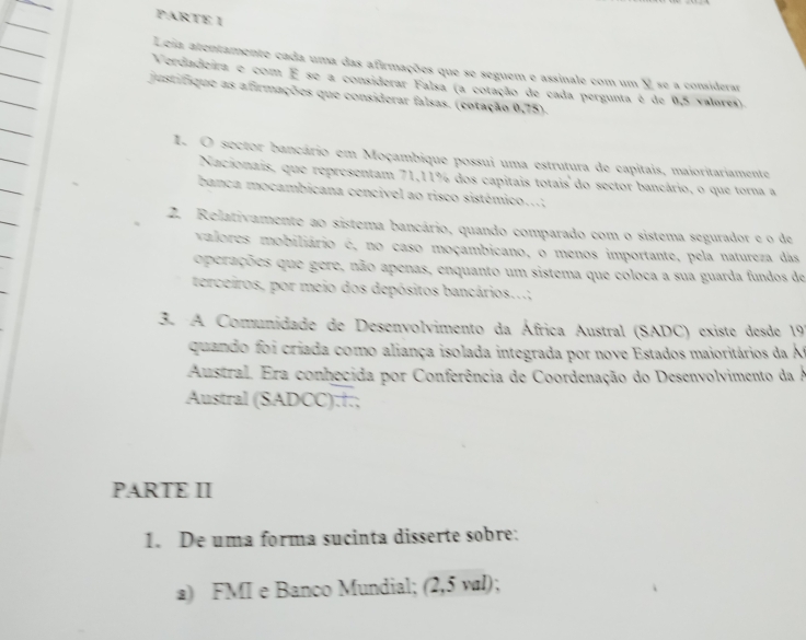 PARTE I 
Leia atentamente cada uma das afirmações que se seguem e assinale com um Y se a considerar 
Verdadeira e com É se a considerar Falsa (a cotação de cada pergunta é de 0,5 valores). 
justifique as afirmações que considerar falsas. (cotação 0,75). 
I. O sector bancário em Moçambique possui uma estrutura de capitais, maioritariamente 
Nacionais, que representam 71, 11% dos capitais totais do sector bancário, o que torna a 
banca mocambicana cencivel ao risco sistémico...: 
2. Relativamente ao sistema bancário, quando comparado com o sistema segurador e o de 
valores mobiliário é, no caso moçambicano, o menos importante, pela natureza das 
operações que gere, não apenas, enquanto um sistema que coloca a sua guarda fundos de 
terceiros, por meio dos depósitos bancários...; 
3. A Comunidade de Desenvolvimento da África Austral (SADC) existe desde 19 
quando foi criada como aliança isolada integrada por nove Estados maioritários da Át 
Austral. Era conhecida por Conferência de Coordenação do Desenvolvimento da A 
Austral (SADCC):†.; 
PARTE II 
1. De uma forma sucinta disserte sobre: 
a) FMI e Banco Mundial; (2,5 val);