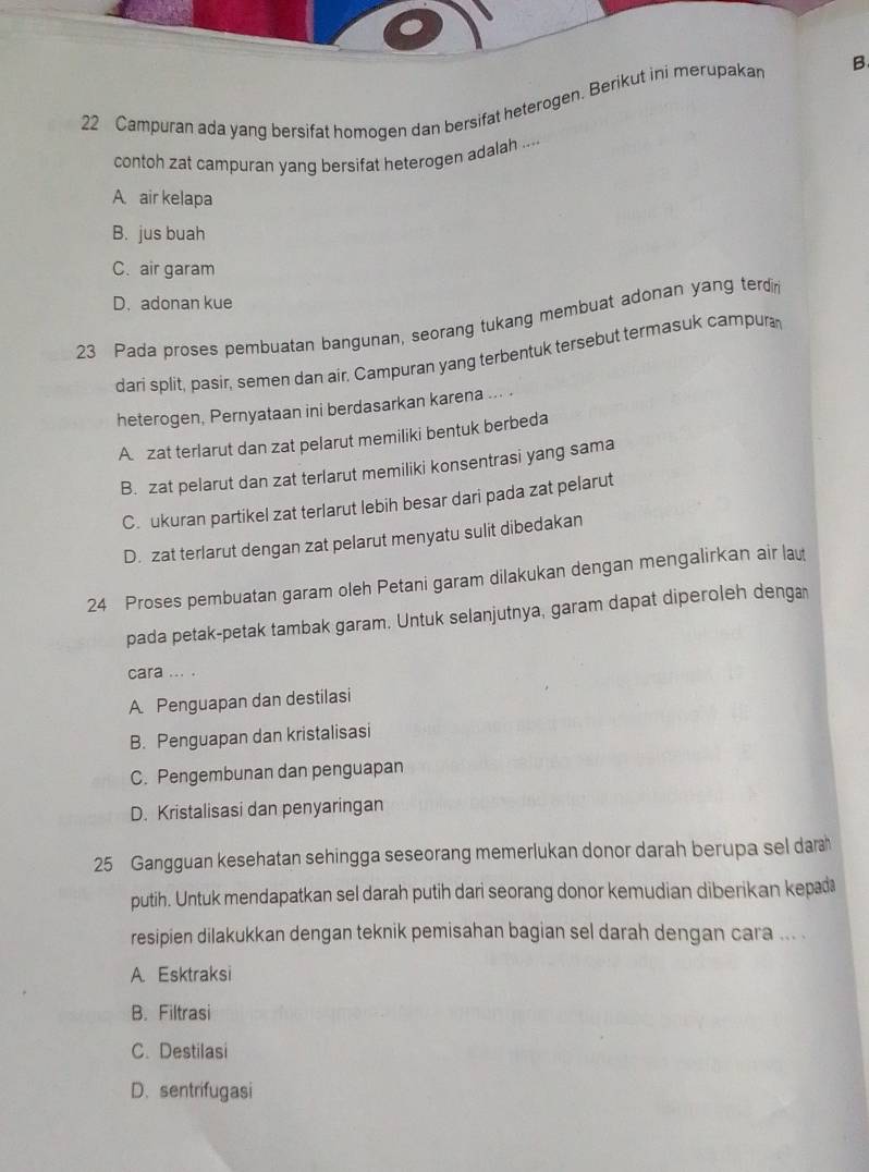 Campuran ada yang bersifat homogen dan bersifat heterogen. Berikut ini merupakan B
contoh zat campuran yang bersifat heterogen adalah ....
A air kelapa
B. jus buah
C. air garam
D.adonan kue
23 Pada proses pembuatan bangunan, seorang tukang membuat adonan yang terdin
dari split, pasir, semen dan air, Campuran yang terbentuk tersebut termasuk campura
heterogen, Pernyataan ini berdasarkan karena ... .
A zat terlarut dan zat pelarut memiliki bentuk berbeda
B. zat pelarut dan zat terlarut memiliki konsentrasi yang sama
C. ukuran partikel zat terlarut lebih besar dari pada zat pelarut
D. zat terlarut dengan zat pelarut menyatu sulit dibedakan
24 Proses pembuatan garam oleh Petani garam dilakukan dengan mengalirkan air lau
pada petak-petak tambak garam. Untuk selanjutnya, garam dapat diperoleh denga
cara ... .
A Penguapan dan destilasi
B. Penguapan dan kristalisasi
C. Pengembunan dan penguapan
D. Kristalisasi dan penyaringan
25 Gangguan kesehatan sehingga seseorang memerlukan donor darah berupa sel dar
putih. Untuk mendapatkan sel darah putih dari seorang donor kemudian diberikan kepa
resipien dilakukkan dengan teknik pemisahan bagian sel darah dengan cara ... .
A. Esktraksi
B. Filtrasi
C. Destilasi
D. sentrifugasi