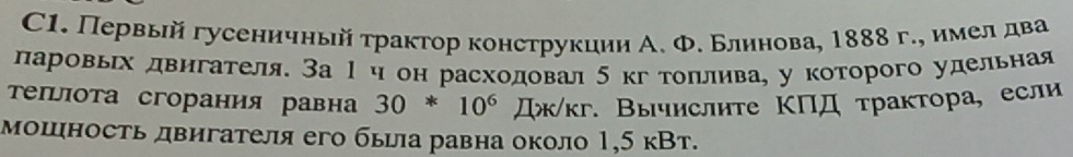 C1. Первый гусеничный τрактор конструкции А. Φ. Блинова, 1888 г., имелдва 
ларовьх двнгателя. За 1η он расходовал 5 кгтоллнва, у которого удельная 
τеΙιота сгорания равна 30*10^6prodlimits x/kr * Вычислиτе ΚΠД τрактора, если 
мошность двигателя его была равна около 1,5 кВт.