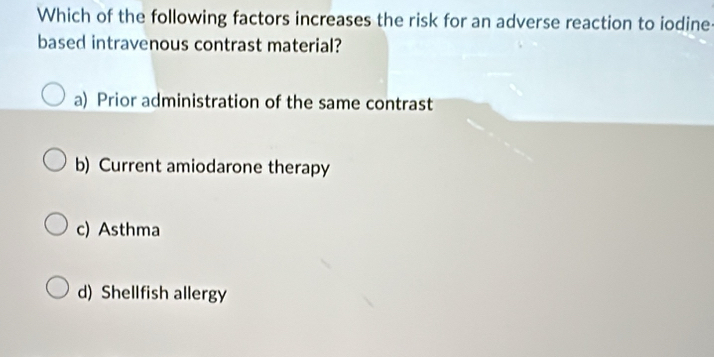 Which of the following factors increases the risk for an adverse reaction to iodine
based intravenous contrast material?
a) Prior administration of the same contrast
b) Current amiodarone therapy
c) Asthma
d) Shellfish allergy