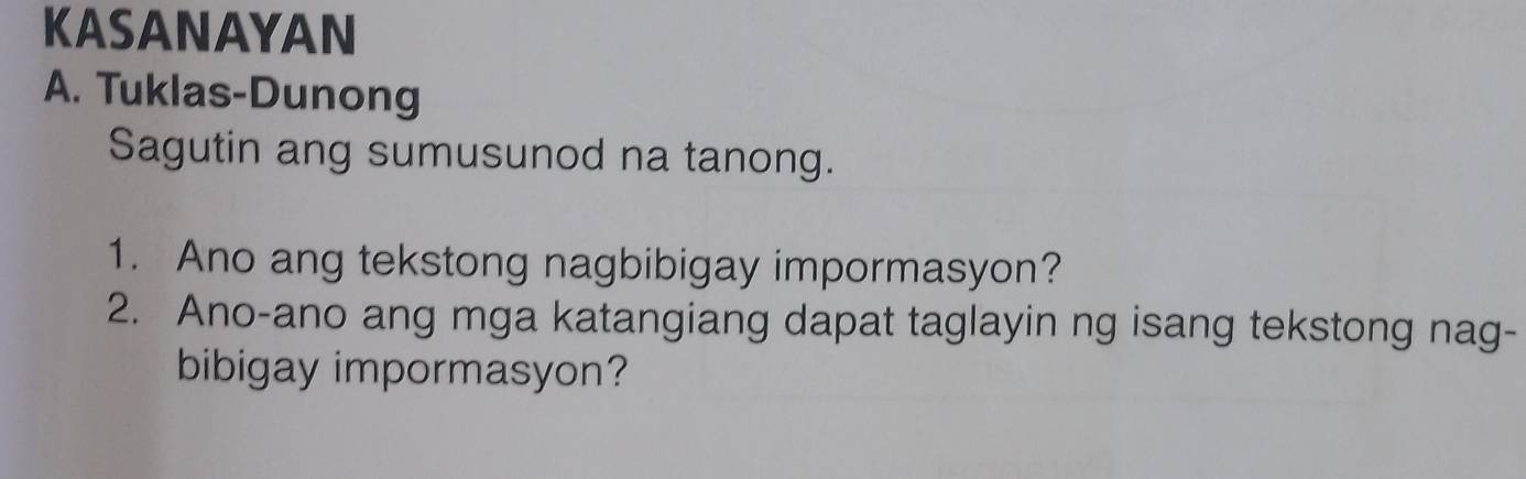 KASANAYAN 
A. Tuklas-Dunong 
Sagutin ang sumusunod na tanong. 
1. Ano ang tekstong nagbibigay impormasyon? 
2. Ano-ano ang mga katangiang dapat taglayin ng isang tekstong nag- 
bibigay impormasyon?