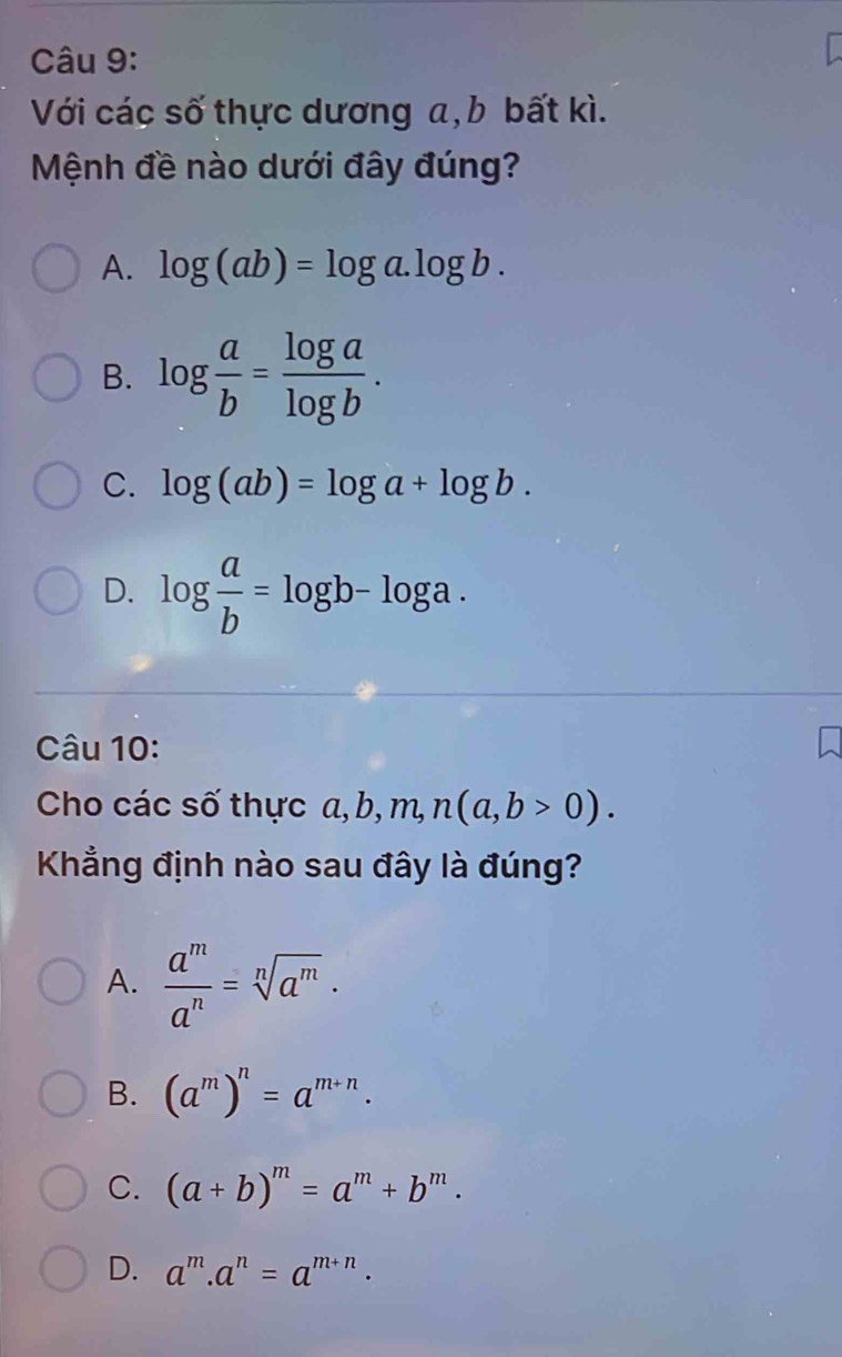 Với các số thực dương a, b bất kì.
Mệnh đề nào dưới đây đúng?
A. log (ab)=log a.log b.
B. log  a/b = log a/log b .
C. log (ab)=log a+log b.
D. log  a/b =log b-log a. 
Câu 10:
Cho các số thực  a, , b, m, n(a,b>0). 
Khẳng định nào sau đây là đúng?
A.  a^m/a^n =sqrt[n](a^m).
B. (a^m)^n=a^(m+n).
C. (a+b)^m=a^m+b^m.
D. a^m.a^n=a^(m+n).