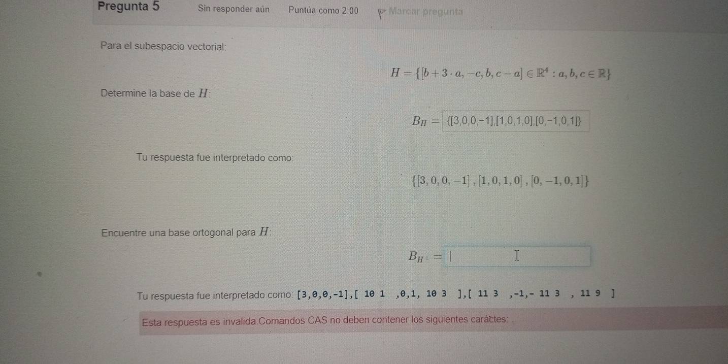 Pregunta 5 Sin responder aún Puntúa como 2,00 Marcar pregunta
Para el subespacio vectorial:
H= [b+3· a,-c,b,c-a]∈ R^4:a,b,c∈ R
Determine la base de H :
B_H= [3,0,0,-1],[1,0,1,0],[0,-1,0,1]
Tu respuesta fue interpretado como:
 [3,0,0,-1],[1,0,1,0],[0,-1,0,1]
Encuentre una base ortogonal para H :
B_H=□
Tu respuesta fue interpretado como [3,e,θ ,-1],[1θ 1,θ ,1,1θ 3 1 ,[113,-1,-113,119]
Esta respuesta es invalida.Comandos CAS no deben contener los siguientes caráctes: .