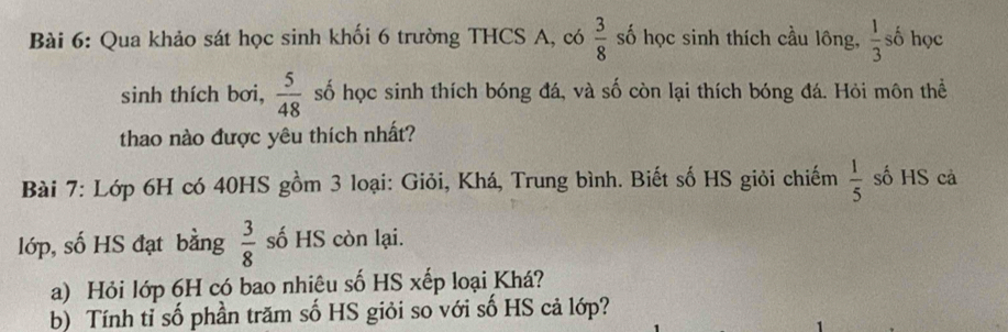 Qua khảo sát học sinh khối 6 trường THCS A, có  3/8  số học sinh thích cầu lông,  1/3  số học 
sinh thích bơi,  5/48  số học sinh thích bóng đá, và số còn lại thích bóng đá. Hỏi môn thể 
thao nào được yêu thích nhất? 
Bài 7: Lớp 6H có 40HS gồm 3 loại: Giỏi, Khá, Trung bình. Biết số HS giỏi chiếm  1/5  số HS cả 
lớp, số HS đạt bằng  3/8  số HS còn lại. 
a) Hỏi lớp 6H có bao nhiêu số HS xếp loại Khá? 
b) Tính tỉ số phần trăm số HS giỏi so với số HS cả lớp?