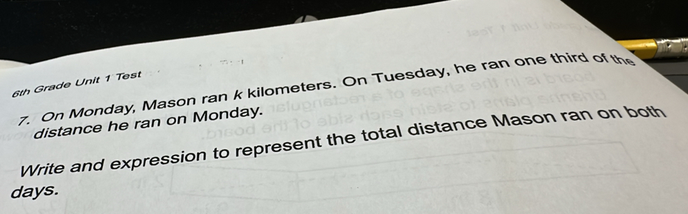 6th Grade Unit 1 Test 7. On Monday, Mason ran k kilometers. On Tuesday, he ran one third of the 
distance he ran on Monday. 
Write and expression to represent the total distance Mason ran on both 
days.