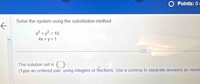 Points: 0 
Solve the system using the substitution method.
x^2+y^2=10
4x+y=1
The solution set is □ > 
(Type an ordered pair, using integers or fractions. Use a comma to separate answers as need