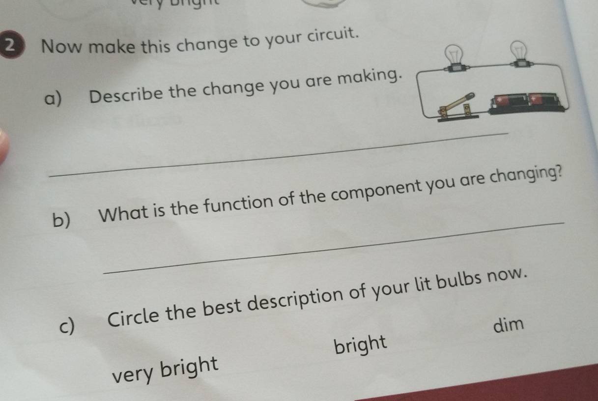 Now make this change to your circuit.
a) Describe the change you are making.
_
_
b) What is the function of the component you are changing?
c) Circle the best description of your lit bulbs now.
dim
bright
very bright