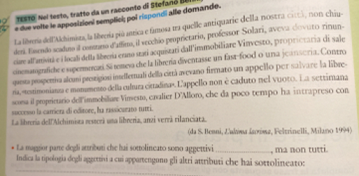 testo, Nel testo, tratto da un racconto di Stefanó BeI 
e due volte le apposizioni semplici; poi rispondi alle domande. 
La librería dell'Alchimista, la libreria piú antica e famosa ura quelle antiquarie della nostra cittá, non chiu- 
dera. Essendo scaduno il contrarto d'affinto, il vecchão peoprictario, professor Solari, aveva dovuto rinun- 
ciare all'anivitã e i locali della lbreria erano stati aequistari dall'immobiliare Vinvesto, proprietaria di sale 
cinematografiche e supermercati. Si temeva che la librería diventasse un fast-food o una jeansería. Contro 
questa prospertiva aleuni prestigiosi intellertuali della cirtà avevano firmato un appello per salvare la libre- 
ría, «testimonianza e momamento della cultura cittadina». L'appello non è caduto nel vuoto. La settirana 
scorsa il proprietario dell'immobiliare Vimesto, caalier D'Alloro, che da poco tempo ha intrapreso con 
successo la carriera di editore, ha rassicarato tutri. 
La libreria dell'Alchimista resterà una libreria, anzi verrà rilanciata. 
(da S. Benni, L'ukóωα śεóωz, Feltrinelli, Milano 1994) 
La maggior parte degli attributi che hai sottolineato somo aggettivi _ma non tutti. 
Indica la tipologia degli aggettivi a cui appartengono gli altri attributi che hai sottolineato: