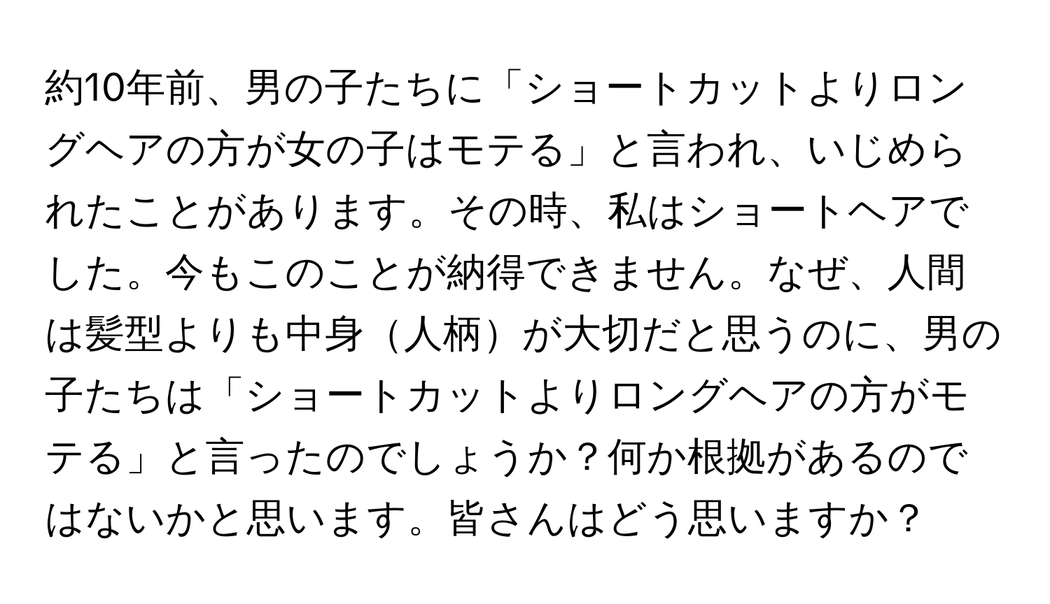 約10年前、男の子たちに「ショートカットよりロングヘアの方が女の子はモテる」と言われ、いじめられたことがあります。その時、私はショートヘアでした。今もこのことが納得できません。なぜ、人間は髪型よりも中身人柄が大切だと思うのに、男の子たちは「ショートカットよりロングヘアの方がモテる」と言ったのでしょうか？何か根拠があるのではないかと思います。皆さんはどう思いますか？