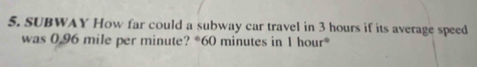 SUBWAY How far could a subway car travel in 3 hours if its average speed 
was 0.96 mile per minute? * 60 minutes in 1 hour *