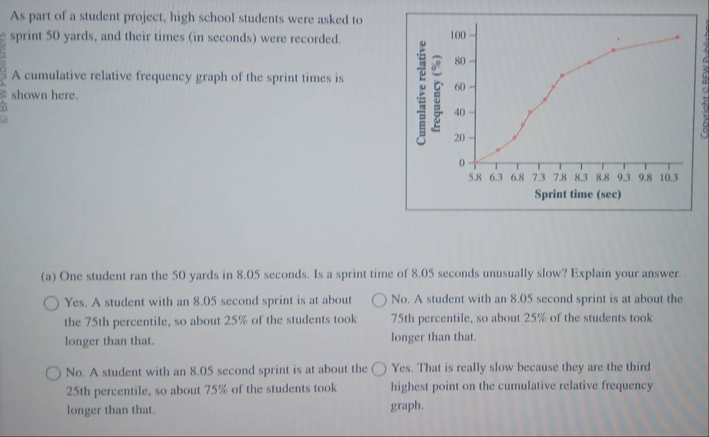 As part of a student project, high school students were asked to
sprint 50 yards, and their times (in seconds) were recorded. 100
80
A cumulative relative frequency graph of the sprint times is
60
shown here.
5
40
C
20
0
5.8 6.3 6.8 7.3 7.8 8.3 8.8 9.3 9.8 10.3
Sprint time (sec)
(a) One student ran the 50 yards in 8.05 seconds. Is a sprint time of 8.05 seconds unusually slow? Explain your answer.
Yes. A student with an 8.05 second sprint is at about No. A student with an 8.05 second sprint is at about the
the 75th percentile, so about 25% of the students took 75th percentile, so about 25% of the students took
longer than that. longer than that.
No. A student with an 8.05 second sprint is at about the Yes. That is really slow because they are the third
25th percentile, so about 75% of the students took highest point on the cumulative relative frequency
longer than that. graph.