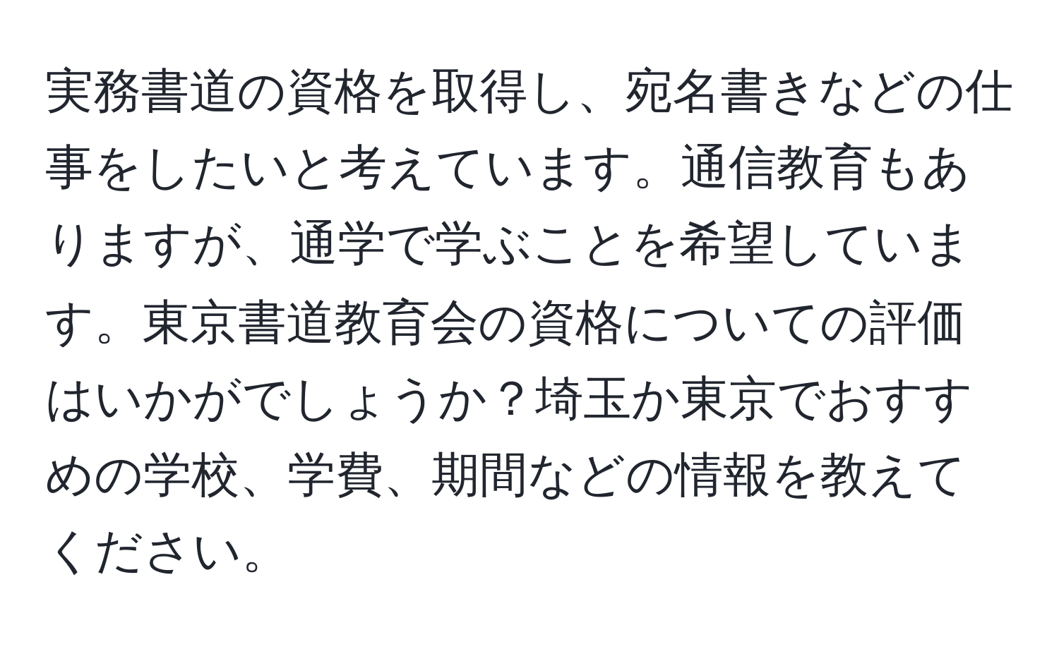 実務書道の資格を取得し、宛名書きなどの仕事をしたいと考えています。通信教育もありますが、通学で学ぶことを希望しています。東京書道教育会の資格についての評価はいかがでしょうか？埼玉か東京でおすすめの学校、学費、期間などの情報を教えてください。