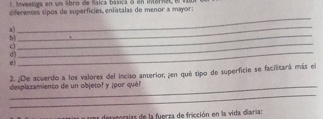 Investiga en un libro de física básica o en internet, el valor 
diferentes tipos de superficies, enlístalas de menor a mayor: 
_ 
a) 
_ 
_ 
b) 
_ 
c) 
d) 
e) 
_ 
2. ¿De acuerdo a los valores del inciso anterior, ¿en qué tipo de superficie se facilitará más el 
_ 
_desplazamiento de un objeto? y ¿por qué? 
desventajas de la fuerza de fricción en la vida diaría: