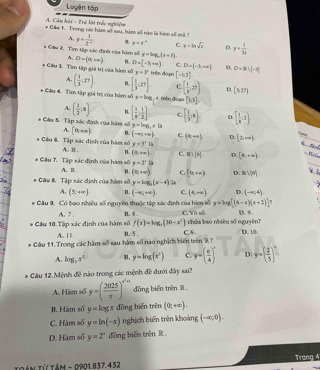 Luyện tập
A. Câu hỏi - Trả lời trắc nghiệm
* Câu 1. Trong các hàm số sau, hàm số nào là hàm số mũ ?
A. y= 1/2^(-x) . B. y=x^(-3). C. y=ln sqrt(x). D. y= 1/3x .
* Câu 2. Tìm tập xác định của hàm số y=log _3(x+3).
A. D=(0;+∈fty ). B. D=[-3;+∈fty ). C. D=(-3;+∈fty ). D. D=R/ -3
* Câu 3. Tìm tập giá trị của hàm số y=3^x trên đoạn [-1;3].
A. ( 1/3 ;27). B. [ 1/3 ;27]. C. [ 1/3 ;27). D. [3;27).
Câu 4. Tìm tập giá trị của hàm số y=log __ 1 x trên đoạn [1;3].
A. ( 1/2 ;8).
B. [ 1/8 ; 1/2 ]. C. [ 1/3 ;8). D. [ 1/8 ;2).
* Câu 5. Tập xác định của hàm số y=log _2xla
A. [0;+∈fty ).
B. (-∈fty ;+∈fty ). C. (0;+∈fty ). D. [2;+∈fty ).
Date:
» Câu 6. Tập xác định của hàm số y=5^x1a
A. R . B. (0;+∈fty ). C. R/ 0 . D. [0;+∈fty ).
» Câu 7. Tập xác định của hàm số y=2^xla
A. R .
B. (0;+∈fty ). C. [0;+∈fty ). D. R/ 0 .
_
» Câu 8. Tập xác định của hàm số y=log _3(x-4) là
A. (5;+∈fty ). (-∈fty ;+∈fty ). C. (4;+∈fty ). D. (-∈fty ;4).
B.
_
# Câu 9. Có bao nhiêu số nguyên thuộc tập xác định của hàm số y=log [(6-x)(x+2)] ?
A. 7 . B. 8. C. Vô số. D. 9.
# Câu 10. Tập xác định của hàm số f(x)=log _5(30-x^2) chứa bao nhiêu số nguyên?
A. 11. B. 5 . C.6 . D. 10.
* Câu 11. Trong các hàm số sau hàm số nào nghịch biến trên R ?
A. log _3x^2
B. y=log (x^3) C. y=( e/4 )^x D. y=( 2/5 )^-x
* Câu 12.Mệnh đề nào trong các mệnh đề dưới đây sai?
A. Hàm số y=( 2025/π  )^x^2+1 đồng biến trên R .
B. Hàm số y=log x đồng biến trên (0;+∈fty ).
C. Hàm số y=ln (-x) nghịch biến trên khoảng (-∈fty ;0).
D. Hàm số y=2^x đồng biến trên R .
Trang 4
Tần Từ tâm - 0901.837.432