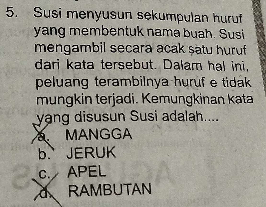 Susi menyusun sekumpulan huruf
yang membentuk nama buah. Susi
mengambil secara acak satu huruf
dari kata tersebut. Dalam hal ini,
peluang terambilnya huruf e tidák 
mungkin terjadi. Kemungkinan kata
yang disusun Susi adalah....
MANGGA
b.` JERUK
c. APEL
dRAMBUTAN