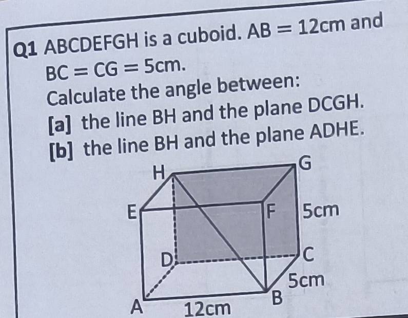 ABCDEFGH is a cuboid. AB=12cm and
BC=CG=5cm. 
Calculate the angle between: 
[a] the line BH and the plane DCGH. 
[b] the line BH and the plane ADHE. 
A 12cm