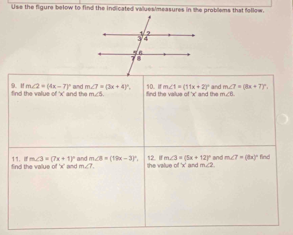 Use the figure below to find the indicated values/measures in the problems that follow. 
9. If m∠ 2=(4x-7)^circ  and m∠ 7=(3x+4)^circ , 10. If m∠ 1=(11x+2)^circ  and m∠ 7=(8x+7)^circ , 
find the value of ' x ' and the m∠ 5. find the value of ' x ' and the m∠ 6. 
11. If m∠ 3=(7x+1)^circ  and m∠ 8=(19x-3)^circ , 12. If m∠ 3=(5x+12)^circ  and m∠ 7=(8x)^circ 
find the value of ' x ' and m∠ 7. the value of ' x ' and m∠ 2. find