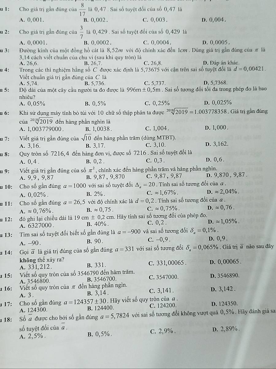 1: Cho giá trị gần đúng của  8/17  là 0, 47 . Sai số tuyệt đối của số 0,47 là
A. 0,001. B. 0, 002 . C. 0,003. D. 0, 004 .
u 2: Cho giá trị gần đúng của  3/7  là 0,429 . Sai số tuyệt đối của số 0,429 là
A. 0,0001. B. 0, 0002 . C. 0,0004. D. 0, 0005 .
u 3: Đường kính của một đồng hồ cát là 8,52m với độ chính xác đến 1cm. Dùng giá trị gần đúng của π là
3,14 cách viết chuẩn của chu vi (sau khi quy tròn) là
A. 26,6. B. 26,7. C. 26,8. D. Đáp án khác.
u 4: Trong các thí nghiệm hằng số C được xác định là 5,73675 với cận trên sai số tuyệt đối là d=0,00421.
Viết chuẩn giá trị gần đúng của C là
A. 5,74. B. 5,736. C. 5,737. D. 5,7368.
u 5: Độ dài của một cây cầu người ta đo được là 996m ±0,5m . Sai số tương đối tối đa trong phép đo là bao
nhiêu?
A. 0,05% B. 0,5% C. 0,25% D. 0,025%
u 6: Khi sử dụng máy tính bỏ túi với 10 chữ số thập phân ta được sqrt[2018](2019)=1.003778358. Giá trị gần đúng
của sqrt[2018](2019) đến hàng phần nghìn là
A. 1, 003779000 . B. 1,0038. C. 1,004 . D. 1,000 .
u 7: Viết giá trị gần đúng của sqrt(10) đến hàng phần trăm (dùng MTBT).
A. 3,16. B. 3,17. C. 3,10. D. 3,162.
u 8: Quy tròn số 7216,4 đến hàng đơn vị, được số 7216 . Sai số tuyệt đối là
A. 0, 4 . B. 0, 2 . C. 0,3 . D. 0,6 .
u 9: Viết giá trị gần đúng của số π^2 , chính xác đến hàng phần trăm và hàng phần nghìn.
A. 9,9, 9,87 B. 9,87 , 9,870 C. 9,87 , 9,87 D. 9,870 , 9,87 .
u 10: Cho số gần đúng a=1000 với sai số tuyệt đối △ _a=20. Tính sai số tương đối của α .
A. 0,02% . B. 2% . C. approx 1,67% . D. approx 2,04% .
u 11: Cho số gần đúng a=26,5 với độ chính xác là d=0,2 : . Tính sai số tương đối của α .
A. approx 0,76% . B. approx 0,75. C. approx 0,75% . D. approx 0,76.
u 12: đó ghi lại chiều dài là 19cm± 0,2cm n. Hãy tính sai số tương đối của phép đo.
A. 6327000 . B. 40% . C. 0,2 . D. approx 1,05% .
u 13: Tìm sai số tuyệt đối biết số gần đúng là a=-900 và sai số tương đối delta _a=0,1% .
A. -90. B. 90 . C. -0,9 . D. 0,9 .
u 14: Gọi overline a là giá trị đúng của số gần đúng a=331 với sai số tương đối delta _a=0,065% Giá trị overline a nào sau đây
không thể xảy ra?
A. 331,212. B. 331. C. 331,00065 . D. 0,00065 .
u 15: Viết số quy tròn của số 3546790 đến hàm trăm.
A. 3546800 B. 3546700. C. 3547000. D. 3546890.
u 16: Viết số quy tròn của π đến hàng phần ngìn.
A. 3 . B. 3,14 . C. 3,141 . D. 3,142 .
17: Cho số gần đúng a=124357± 30. Hãy viết số quy tròn của α. D. 124350.
A. 124300. B. 124400. C. 124200.
18: Số overline a được cho bởi số gần đúng a=5,7824 với sai số tương đối không vượt quá 0,5%. Hãy đánh giá sa
số tuyệt đối của overline a.
A. 2,5% . B. 0,5%. C. 2,9% . D. 2,89% .
