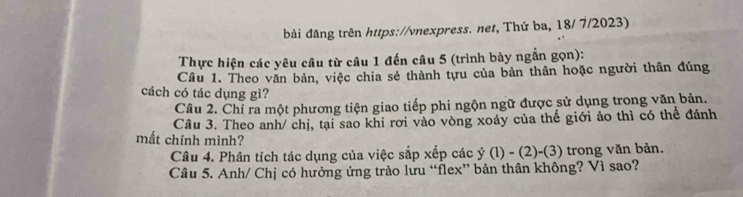 bài đăng trên https://vnexpress. net, Thứ ba, 18/ 7/2023) 
Thực hiện các yêu câu từ câu 1 đến câu 5 (trình bày ngắn gọn): 
Câu 1. Theo văn bản, việc chia sẻ thành tựu của bản thân hoặc người thân đúng 
cách có tác dụng gì? 
Câu 2. Chỉ ra một phương tiện giao tiếp phi ngộn ngữ được sử dụng trong văn bản. 
Câu 3. Theo anh/ chị, tại sao khi rơi vào vòng xoáy của thế giới ảo thì có thể đánh 
mất chính mình? 
Câu 4. Phân tích tác dụng của việc sắp xếp các y(1)-(2)-(3) trong văn bản. 
Câu 5. Anh/ Chị có hưởng ứng trào lưu “flex” bản thân không? Vì sao?