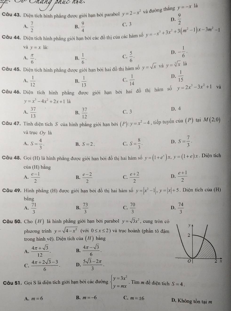 Diện tích hình phẳng được giới hạn bởi parabol y=2-x^2 và đường thắng y=-x là
D.  9/2 
B. C. 3
A.  7/2   9/4 
Câu 44. Diện tích hình phẳng giới hạn bởi các đồ thị của các hàm số y=-x^3+3x^2+3(m^2-1)x-3m^2-1
và y=x là:
A.  π /6 .  1/6 .  5/6 .
B.
C.
D. - 1/6 .
Câu 45. Diện tích hình phẳng được giới hạn bởi hai đồ thị hàm số y=sqrt(x) và y=sqrt[3](x) là
A.  1/12   1/13   1/14 
B.
C.
D.  1/15 
Câu 46. Diện tích hình phẳng được giới hạn bởi hai dhat o thị hàm số y=2x^3-3x^2+1 và
y=x^3-4x^2+2x+1 là
A.  37/13   37/12  C. 3 D. 4
B.
Câu 47. Tính diện tích S của hình phẳng giới hạn bởi (P):y=x^2-4 , tiếp tuyến cia(P) tại M(2;0)
và trục Oy là
A. S= 4/3 . S= 8/3 . S= 7/3 .
B. S=2. C.
D.
Câu 48. Gọi (H) là hình phẳng được giới hạn bởi đồ thị hai hàm số y=(1+e^x)x,y=(1+e)x Diện tích
của (H) bằng
A.  (e-1)/2   (e-2)/2   (e+2)/2   (e+1)/2 
B.
C.
D.
Câu 49. Hình phẳng (H) được giới hạn bởi đồ thị hai hàm số y=|x^2-1|,y=|x|+5 Diện tích của (H)
bằng
A.  71/3   73/3   70/3  D.  74/3 
B.
C.
Câu 50, Cho (H) là hình phẳng giới hạn bởi parabol y=sqrt(3)x^2 , cung tròn có
phương trình y=sqrt(4-x^2) (với 0≤ x≤ 2) và trục hoành (phần tô đậm
trong hình vẽ). Diện tích của (H) bằng
A.  (4π +sqrt(3))/12 . B.  (4π -sqrt(3))/6 .
C.  (4π +2sqrt(3)-3)/6 . D.  (5sqrt(3)-2π )/3 .
Câu 51. Gọi S là diện tích giới hạn bởi các đường beginarrayl y=3x^2 y=mxendarray.. Tìm m đề diện tích S=4.
B.
A. m=6 m=-6 C. m=± 6 D. Không tồn tại m