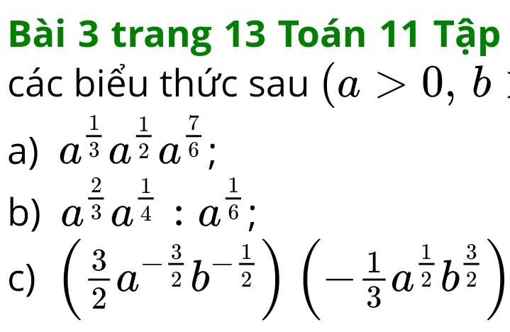 trang 13 Toán 11 Tập 
các biểu thức sau (a>0,b
a) a^(frac 1)3a^(frac 1)2a^(frac 7)6; 
b) a^(frac 2)3a^(frac 1)4:a^(frac 1)6; 
c) ( 3/2 a^(-frac 3)2b^(-frac 1)2)(- 1/3 a^(frac 1)2b^(frac 3)2)