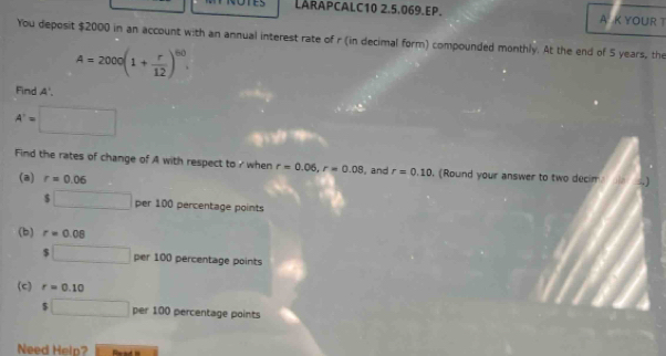 LARAPCALC10 2.5.069.EP. A K YOUR T 
You deposit $2000 in an account with an annual interest rate of r (in decimal form) compounded monthly. At the end of 5 years, the
A=2000(1+ r/12 )^60. 
Find A'.
A'=□
Find the rates of change of A with respect to ? when r=0.06, r=0.08 I, and r=0.10. (Round your answer to two decim 
(a) r=0.06
$□ per100p ercentage points 
(b) r=0.08
$□ per100p percentage points 
(c) r=0.10 r= ()/-4sin θ  
$□ per100 percentage points 
Need Help?