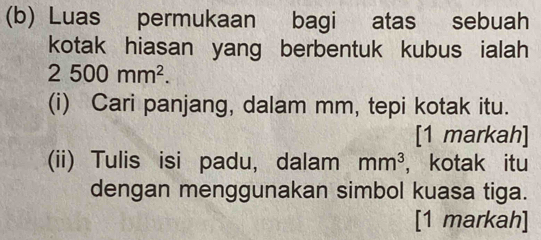 Luas permukaan bagi atas sebuah 
kotak hiasan yang berbentuk kubus ialah
2500mm^2. 
(i) Cari panjang, dalam mm, tepi kotak itu. 
[1 markah] 
(ii) Tulis isi padu, dalam mm^3 ，kotak itu 
dengan menggunakan simbol kuasa tiga. 
[1 markah]