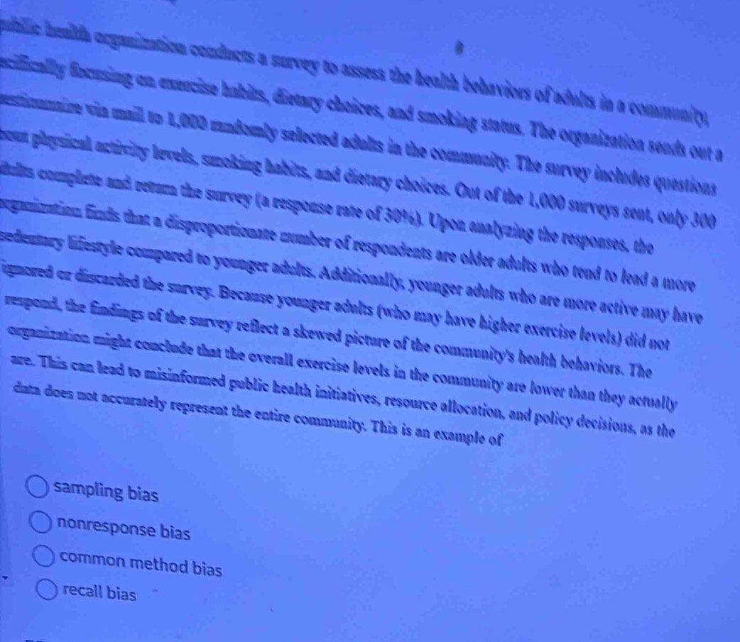 ublic healtfa organization conducts a survey to assess the health behaviors of adults in a community.
eciically fncusing on exeecise habits, dietary choices, and smoking status. The organization sends out a
estionnire vin mail to 1,000 mndomly selected adalts in the community. The survey includes questions
cun physical activity levels, smoking habits, and dietary choices. Out of the 1,000 surveys sent, only 300
ults complete and retura the survey (a response rate of 30%). Upon analyzing the responses, the
ganization finds that a disproportionate number of respondents are older adults who tend to lead a more
sedentary lifestyle compared to younger adults. Additionally, younger adults who are more active may have
igmored or discarded the survey. Because younger adults (who may have higher exercise levels) did not
respond, the findings of the survey reflect a skewed picture of the community's health behaviors. The
organization might conclude that the overall exercise levels in the community are lower than they actually 
are. This can lead to misinformed public health initiatives, resource allocation, and policy decisions, as the
data does not accurately represent the entire community. This is an example of
sampling bias
nonresponse bias
common method bias
recall bias