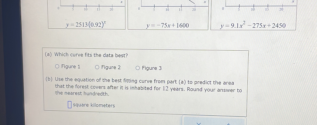 x
x
x
0 5 10 15 20 0 5 10 15 20 0 5 10 15 20
y=2513(0.92)^x
y=-75x+1600
y=9.1x^2-275x+2450
(a) Which curve fits the data best?
Figure 1 Figure 2 Figure 3
(b) Use the equation of the best fitting curve from part (a) to predict the area
that the forest covers after it is inhabited for 12 years. Round your answer to
the nearest hundredth.
square kilometers