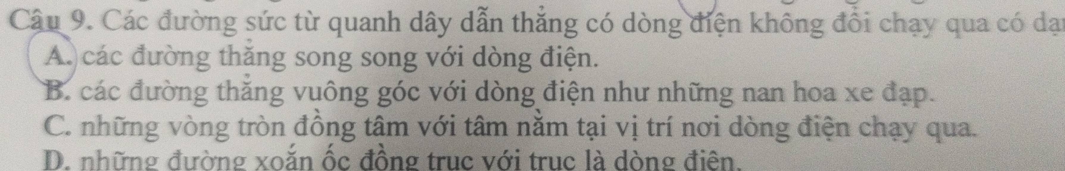 Các đường sức từ quanh dây dẫn thẳng có dòng điện không đổi chạy qua có dại
A. các đường thăng song song với dòng điện.
B. các đường thăng vuông góc với dòng điện như những nan hoa xe đạp.
C. những vòng tròn đồng tâm với tâm nằm tại vị trí nơi dòng điện chạy qua.
D. những đường xoăn ốc đồng truc với truc là dòng điên.