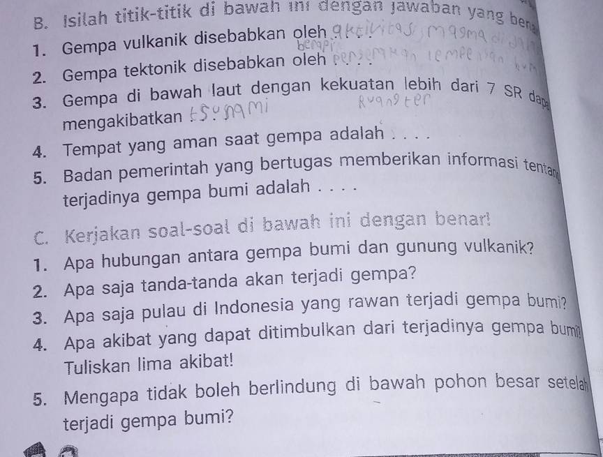 Isilah titik-titik di bawah ını dengan Jawaban yang ben 
1. Gempa vulkanik disebabkan oleh 
2. Gempa tektonik disebabkan oleh 
3. Gempa di bawah laut dengan kekuatan lebih dari 7 SR dap 
mengakibatkan 
4. Tempat yang aman saat gempa adalah . 
5. Badan pemerintah yang bertugas memberikan informasi tentan 
terjadinya gempa bumi adalah . . . . 
C. Kerjakan soal-soal di bawah ini dengan benar! 
1. Apa hubungan antara gempa bumi dan gunung vulkanik? 
2. Apa saja tanda-tanda akan terjadi gempa? 
3. Apa saja pulau di Indonesia yang rawan terjadi gempa bumi? 
4. Apa akibat yang dapat ditimbulkan dari terjadinya gempa bum 
Tuliskan lima akibat! 
5. Mengapa tidak boleh berlindung di bawah pohon besar setelah 
terjadi gempa bumi?