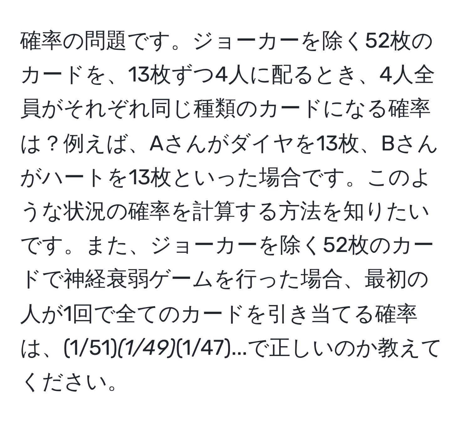 確率の問題です。ジョーカーを除く52枚のカードを、13枚ずつ4人に配るとき、4人全員がそれぞれ同じ種類のカードになる確率は？例えば、Aさんがダイヤを13枚、Bさんがハートを13枚といった場合です。このような状況の確率を計算する方法を知りたいです。また、ジョーカーを除く52枚のカードで神経衰弱ゲームを行った場合、最初の人が1回で全てのカードを引き当てる確率は、(1/51)*(1/49)*(1/47)...で正しいのか教えてください。