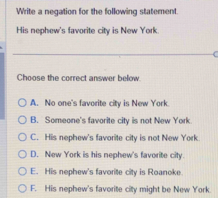 Write a negation for the following statement.
His nephew's favorite city is New York.
C
Choose the correct answer below.
A. No one's favorite city is New York.
B. Someone's favorite city is not New York.
C. His nephew's favorite city is not New York.
D. New York is his nephew's favorite city.
E. His nephew's favorite city is Roanoke.
F. His nephew's favorite city might be New York.