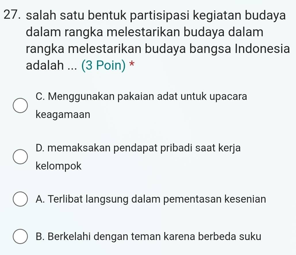 salah satu bentuk partisipasi kegiatan budaya
dalam rangka melestarikan budaya dalam
rangka melestarikan budaya bangsa Indonesia
adalah ... (3 Poin) *
C. Menggunakan pakaian adat untuk upacara
keagamaan
D. memaksakan pendapat pribadi saat kerja
kelompok
A. Terlibat langsung dalam pementasan kesenian
B. Berkelahi dengan teman karena berbeda suku