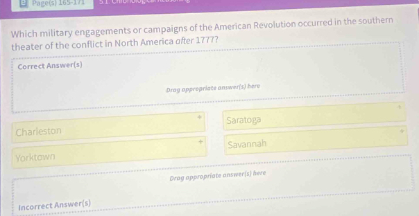 Page(s) 165-171
Which military engagements or campaigns of the American Revolution occurred in the southern
theater of the conflict in North America after 1777?
Correct Answer(s)
Drag appropriate answer(s) here
+
Charleston Saratoga
Yorktown Savannah
Drag appropriate answer(s) here
Incorrect Answer(s)