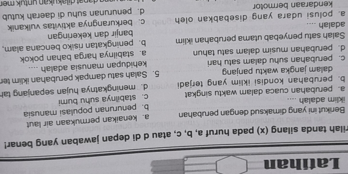 Latihan
rilah tanda silang (x) pada huruf a, b, c, atau d di depan jawaban yang benar!
Berikut ini yang dimaksud dengan perubahan a. kenaikan permukaan air laut
b. penurunan populasi manusia
iklim adalah ....
a. perubahan cuaca dalam waktu singkat c. stabilnya suhu bumi
b. perubahan kondisi iklim yang terjadi d. meningkatnya hujan sepanjang tah
dalam jangka waktu panjang 5. Salah satu dampak perubahan iklim ter
c. perubahan suhu dalam satu hari kehidupan manusia adalah ....
d. perubahan musim dalam satu tahun a. stabilnya harga bahan pokok
Salah satu penyebab utama perubahan iklim b. peningkatan risiko bencana alam,
banjir dan kekeringan
adalah ....
a. polusi udara yang disebabkan oleh c. berkurangnya aktivitas vulkanik
kendaraan bermotor d. penurunan suhu di daerah kutub