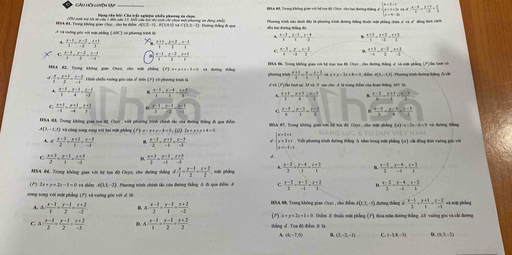 CAu hỏi luyện tập _HSA 05. Trong không gian với hệ tọa độ Oxyz cho hai đường thắng d beginarrayl x=2-t y=1+2twh z=4-2tendarray. d  (x-4)/1 = (y+1)/-2 = z/2 
Dạng câu hồi: Câu trấc nghiệm nhiều phương án chọn.
(Thỉ sinh trả lời từ câu 1 đến cầu 15. Mỗi câu hội thi sinh chỉ chọn một phương án đùng nhất
HSA 01. Trong không gian Oxyz , cho ba điểm A(1,2,-1),B(3,0,1) và C(2;2;-2) 1. Dường thắng đi qua đều hai đường thắng đó Phương trình nào dưới đây là phương trình đường thắng thuộc mặt phẳng chứa ơ và d' đồng thời cách
A và vuỡng góc với mặt phẳng (ABC) có phương trình là  (x+3)/1 = (y+2)/-2 = (z+2)/2 
A.  (x-2)/3 = (y-1)/1 = (z-4)/-2  B
A.  (x-1)/1 = (y-2)/-2 = (z+1)/3  B  (x+1)/1 = (y+2)/2 = (z-1)/1 .
C.  (x-3)/1 = y/-2 = (z-2)/2  D.  (x+3)/-1 = (y-2)/2 = (z+2)/-2 
C  (x-1)/1 = (y-2)/2 = (z-1)/-1  D  (x-1)/1 = (y-2)/2 = (z+1)/1 .
HSA 02. Trong không gian Oxyz, cho mặt phẳng P :x+y+z-3=0 và đường thắng HSA 06. Trong không gian với hệ trục tọa độ Oxyz , cho đường thắng đ và mặt phẳng (P)làn lượt có
phương trình  (x+1)/2 = y/1 = (z-2)/1  và x+y-2z+8=0 , đièe A(2;-1;3) ). Phương trình đường thắng △ cát
d  x/1 = (y+1)/2 = (z-2)/-1  Hình chiếu vuỡng góc của ơ trên (P) có phương trình là
d và (P) lần lượt tại M và N sao cho A là trung điễm của đoạn thắng MN là:
B.
A.  (x-1)/1 = (y-1)/4 = (z-1)/-5   (x-1)/1 = (y-4)/1 = (z+5)/1  B.  (x-2)/6 = (y+1)/1 = (z-3)/2 
A.  (x+1)/3 = (y+5)/4 = (z-5)/2 
D.
C.  (x+1)/-1 = (y+1)/-4 = (z+1)/5   (x-1)/3 = (y-1)/-2 = (z-1)/-1  C.  (x-5)/6 = (y-3)/1 = (z-5)/2  D.  (x-5)/3 = (y-3)/4 = (z-5)/2 
HSA 03. Trong không gian tọa độ Oxyz , viết phương trình chính tắc của đường thắng đi qua điễm HSA 07, Trong không gian với hệ tọa độ Oxyz, cho mặt phẳng (a):x-2z-6=0 và đường thắng
A(3;-1;5) và cùng song song với hai mặt phẳng (P): x-y+z-4=0.(2) 2x+y+z+4=0
A. i:  (x-3)/2 = (y+1)/1 = (z-5)/-3  B.  (x-3)/2 = (y+1)/-1 = (z-5)/-3 . d : beginarrayl x=1+t y=3+t z=-1-tendarray.. Viết phương trình đường thẳng Δ nằm trong mặt phẳng (α) cắt đồng thời vuỡng gọc với
C.  (x+3)/2 = (y-1)/1 = (z+5)/-3 .  (x+3)/2 = (y-1)/-1 = (z+5)/-3 
4
d.
A.
HSA 04. Trong không gian với hệ tọa độ Oxyz, cho đường thắng d: x/1 = (y-1)/2 = (z+2)/2  , mặt phẳng  (x-2)/2 = (y-4)/1 = (z+2)/1  B.  (x-2)/2 = (y-4)/-1 = (z+2)/1 .
(P) 2x+y+2z-5=0 và điểm A(1;1;-2). Phương trình chính tắc của đường thắng A đi qua điểm A C.  (x-2)/2 = (y-3)/-1 = (z+2)/1 .  (x-2)/2 = (y-4)/-1 = (z-2)/1 .
D.
song song với mặt phẳng (P) và vuỡng góc với đ là:
A. △ : (x-1)/1 = (y-1)/2 = (z+2)/-2 . B. △ : (x-1)/2 = (y-1)/1 = (z+2)/-2 . HSA 08. Trong không gian Oxyz , cho điểm A(1;2;-1) ,đường thắng d : (x-1)/2 = (y+1)/1 = (z-2)/-1  và mặt phẳng
(P) x+y+2z+1=0. Điểm B thuộc mặt phẳng (P) thỏa măn đường thẳng AB vuỡng góc và cất đường
C. △ : (x-1)/2 = (y-1)/2 = (z+2)/-3 . D. △ : (x-1)/1 = (y-1)/2 = (z+2)/2 . thắng d. Tọa độ điểm B là
A. (6;-7;0) B. (3;-2;-1) C. (-3;8;-3) D. (0;3;-2)