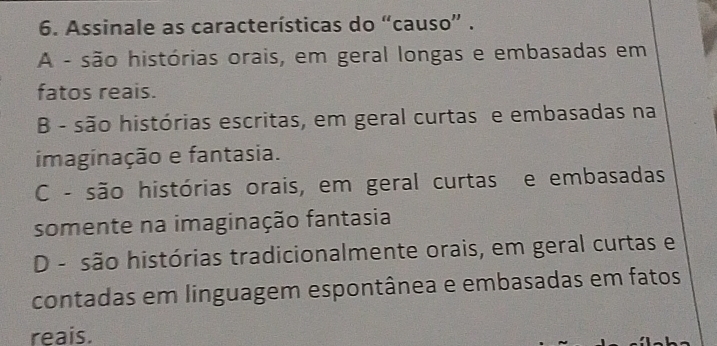 Assinale as características do “causo” .
A - são histórias orais, em geral longas e embasadas em
fatos reais.
B - são histórias escritas, em geral curtas e embasadas na
imaginação e fantasia.
C - são histórias orais, em geral curtas e embasadas
somente na imaginação fantasia
D - são histórias tradicionalmente orais, em geral curtas e
contadas em linguagem espontânea e embasadas em fatos
reais.