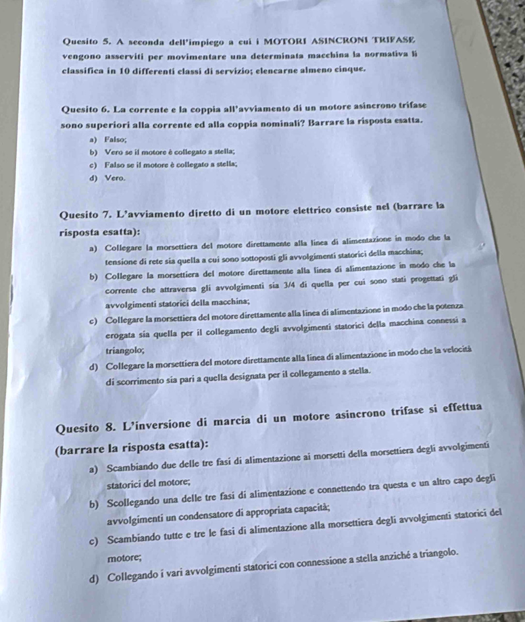 Quesito 5. A seconda dell’impiego a cui i MOTORI ASINCRONI TRIFASE
vengono asserviti per movimentare una determinata macchina la normativa li
classifica in 10 differenti classi di servizio; elencarne almeno cinque.
Quesito 6. La corrente e la coppia all’avviamento di un motore asincrono trifase
sono superiori alla corrente ed alla coppia nominali? Barrare la risposta esatta.
a) Falso;
b) Vero se il motore ê collegato a stella;
c) Falso se il motore è collegato a stella;
d) Vero.
Quesito 7. L’avviamento djretto di un motore elettrico consiste nel (barrare la
risposta esatta):
a) Collegare la morsettiera del motore direttamente alla línea di alimentazione in modo che la
tensione di rete sia quella a cui sono sottopostí gli avvolgimentí statorici della macchina;
b) Collegare la morsettiera del motore direttamente alla línea di alimentazione in modo che la
corrente che attraversa gli avvolgimenti sia 3/4 di quella per cui sono stati progettati gli
avvolgimenti statorici della macchina;
c) Collegare la morsettiera del motore direttamente alla linea di alimentazione in modo che la potenza
erogata sía quella per il collegamento degli avvolgimenti statorici della macchina connessi a
triangolo;
d) Collegare la morsettiera del motore direttamente alla línea di alimentazione in modo che la velocità
di scorrimento sia pari a quella designata per il collegamento a stella.
Quesito 8. L’inversione di marcia di un motore asincrono trifase si effettua
(barrare la risposta esatta):
a) Scambiando due delle tre fasí di alimentazione ai morsetti della morsettiera degli avvolgimenti
statorici del motore;
b) Scollegando una delle tre fasi di alimentazione e connettendo tra questa e un altro capo degli
avvolgimenti un condensatore di appropriata capacità;
c) Scambiando tutte e tre le fasi di alimentazione alla morsettiera degli avvolgimenti statorici del
motore;
d) Collegando í vari avvolgimenti statorici con connessione a stella anziché a triangolo.