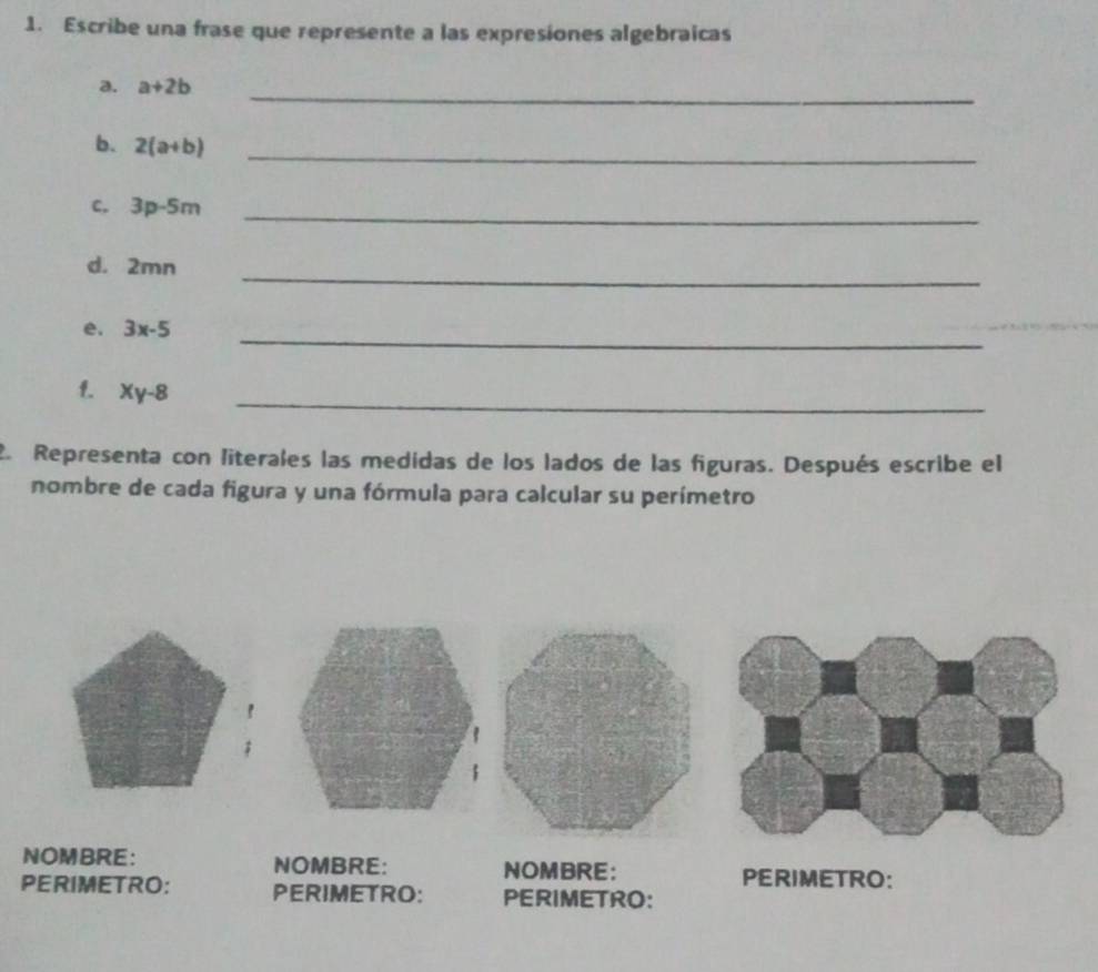 Escribe una frase que represente a las expresiones algebraicas 
a. a+2b _ 
b. 2(a+b) _ 
C, 3p-5m _ 
d. 2mn _ 
e. 3x-5 _ 
1. xy-8 _ 
2. Representa con literales las medidas de los lados de las figuras. Después escribe el 
nombre de cada figura y una fórmula para calcular su perímetro 
NOMBRE: NOMBRE: NOMBRE: PERIMETRO: 
PERIMETRO: PERIMETRO: PERIMETRO: