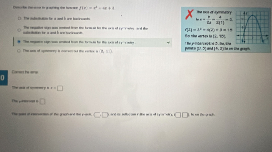 Desscrible the emar in graphing the function f(x)=x^2+4x+3. The axis of symmetry

The subssitution for a and δ are backwards.
ln x= b/2a = 4/2(1) =2
The negaive sign was omitted from the formula for the axis of symmetry and the
f(2)=2^2+4(2)+3=15
sutessiution for i and 6 are backwards . So, the vertex is (2,15)
The negative sign was omitted from the formula for the axis of symmetry;. The y-Intercept is 3. So, the
The axs of symmetry is correct but the vertex is (2,11) points (0,3) and (4,3) le on the graph.
Correct the error
0
The aus of symmetry in x=□
The g-rercess is □ 
The paes of irsersection of the graph and the y-axis, □ □ ), and its reflection in the axis of symmetry, (□ ,□ ) ), lie on the graph.